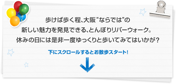 歩けば歩く程、大阪“ならでは”の新しい魅力を発見できる、とんぼりリバーウォーク。休みの日には是非一度ゆっくりと歩いてみてはいかが？ 下にスクロールするとお散歩スタート！