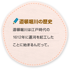 道頓堀川の歴史 道頓堀川は江戸時代の1612年に運河を起工したことに始まるんだって。 